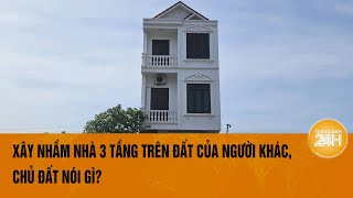 Hải Dương Xây nhầm nhà 3 tầng trên đất của người khác chủ đất nói gì  Toàn cảnh 24h [upl. by Enimassej]