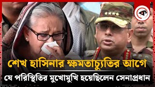 শেখ হাসিনার ক্ষমতাচ্যুতির আগে যে পরিস্থিতির মুখোমুখি হয়েছিলেন সেনাপ্রধান  Army Chief  Kalbela [upl. by Eissat]